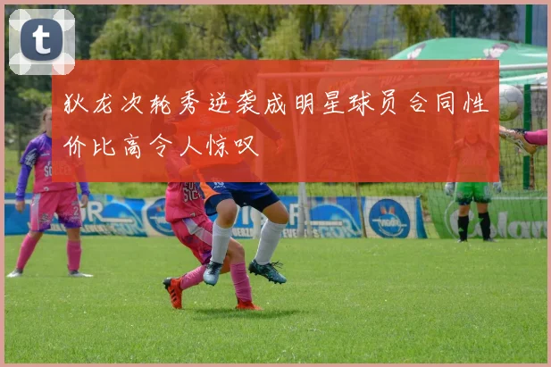 狄龙次轮秀逆袭成明星球员合同性价比高令人惊叹