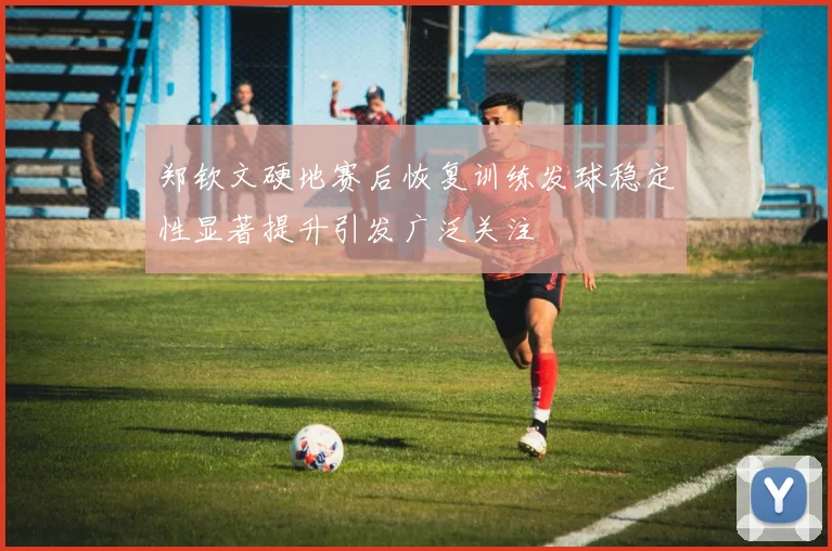 郑钦文硬地赛后恢复训练发球稳定性显著提升引发广泛关注