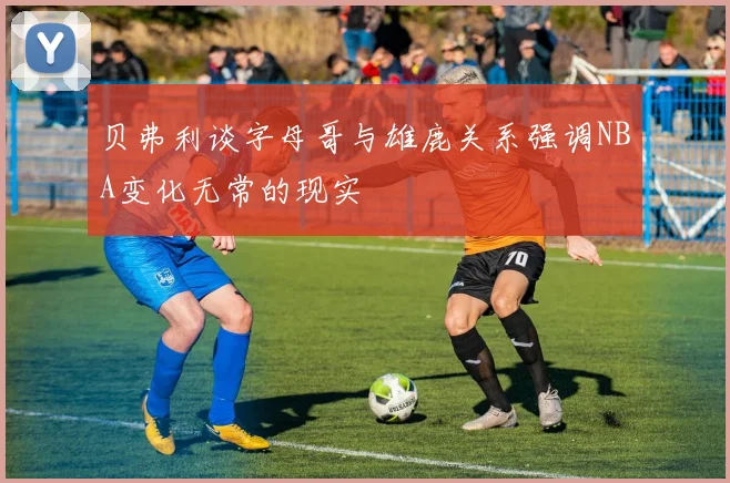 贝弗利谈字母哥与雄鹿关系强调NBA变化无常的现实