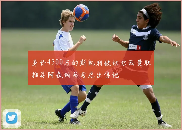 身价4500万的斯凯利被切尔西曼联推荐阿森纳或考虑出售他