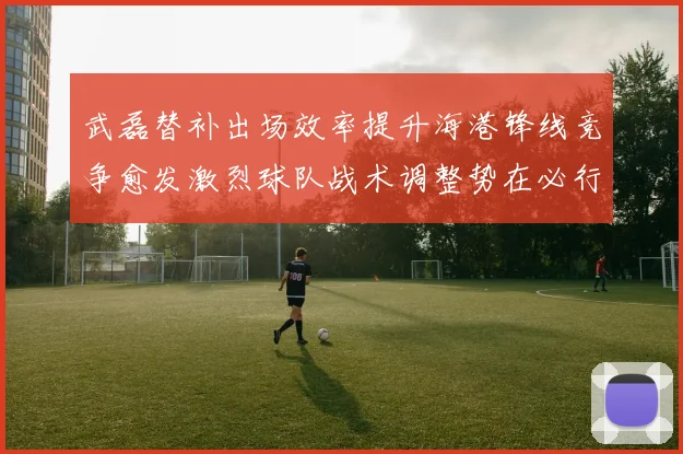 武磊替补出场效率提升海港锋线竞争愈发激烈球队战术调整势在必行